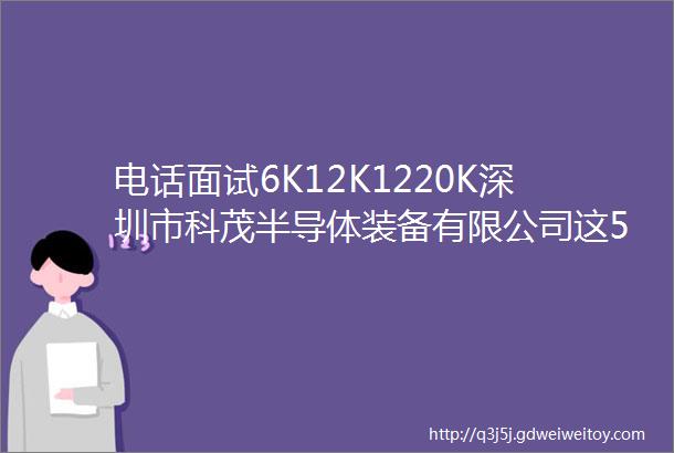 电话面试6K12K1220K深圳市科茂半导体装备有限公司这5个岗位招聘中